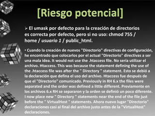  El umask por defecto para la creación de directorios
es correcta por defecto, pero si no uso: chmod 755 /
home / usuario 1 / public_html.
• Cuando la creación de nuevos "Directorio" directivas de configuración,
he encontrado que colocarlos por el actual "Directorio" directivas a ser
una mala idea. It would not use the .htaccess file. No sería utilizar el
archivo. Htaccess. This was because the statement defining the use of
the .htaccess file was after the " Directory " statement. Esto se debió a
la declaración que defina el uso del archivo. Htaccess fue después de
que el "Directorio" comunicado. Previously in RH 6.x the files were
separated and the order was defined a little different. Previamente en
los archivos 6.x RH se separaron y la orden se definió un poco diferente.
I now place new " Directory " statements near the end of the file just
before the " VirtualHost " statements. Ahora nuevo lugar "Directorio"
declaraciones casi al final del archivo justo antes de la "VirtualHost"
declaraciones.
 