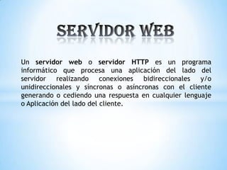 Un servidor web o servidor HTTP es un programa
informático que procesa una aplicación del lado del
servidor realizando conexiones bidireccionales y/o
unidireccionales y síncronas o asíncronas con el cliente
generando o cediendo una respuesta en cualquier lenguaje
o Aplicación del lado del cliente.
 