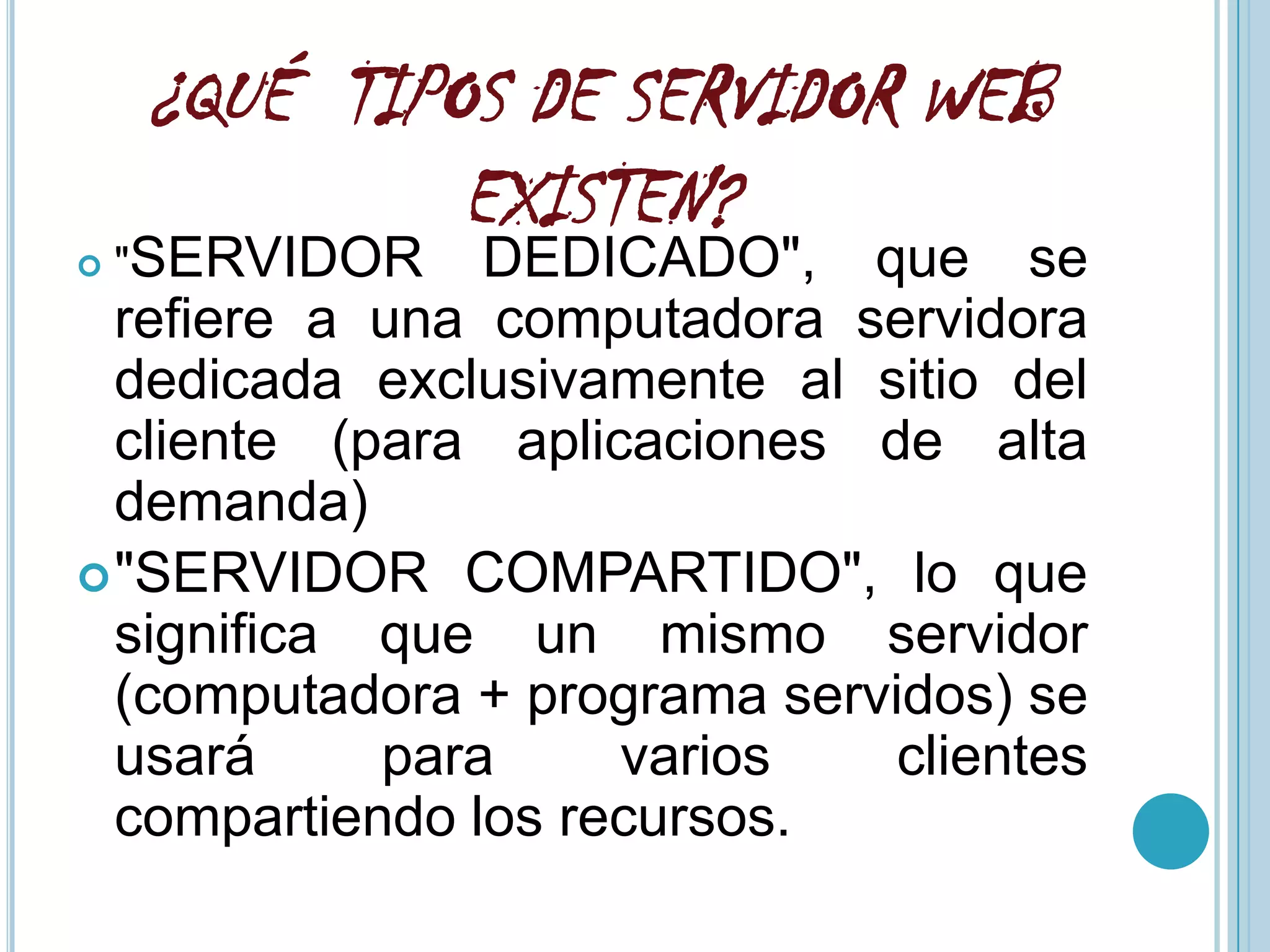 ¿QUÉ TIPOS DE SERVIDOR WEB
             EXISTEN?
   "SERVIDOR   DEDICADO", que se
  refiere a una computadora servidora
  dedicada exclusivamente al sitio del
  cliente (para aplicaciones de alta
  demanda)
 "SERVIDOR COMPARTIDO", lo que
  significa que un mismo servidor
  (computadora + programa servidos) se
  usará     para     varios    clientes
  compartiendo los recursos.
 