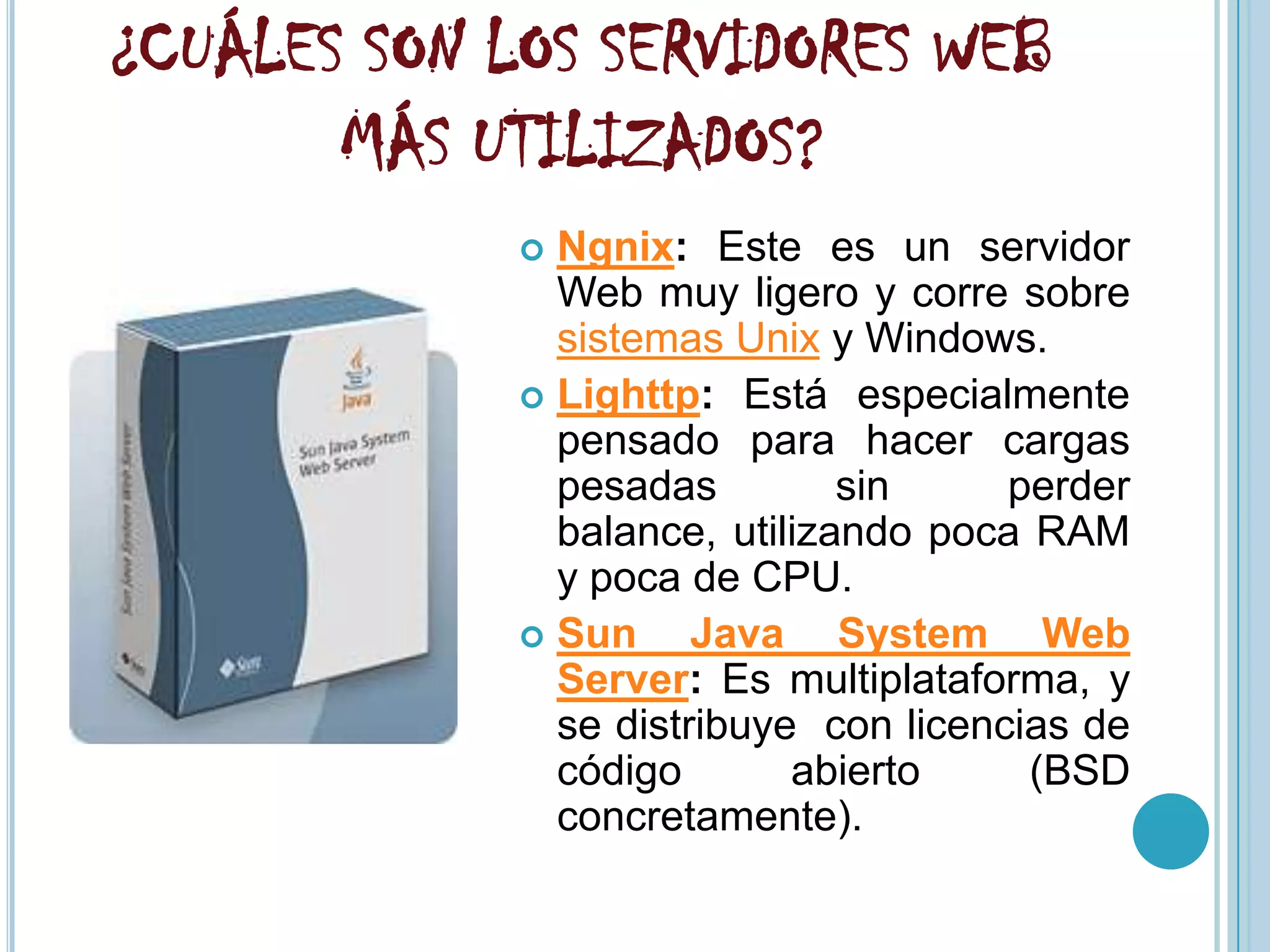 ¿CUÁLES SON LOS SERVIDORES WEB
       MÁS UTILIZADOS?
              Ngnix: Este es un servidor
               Web muy ligero y corre sobre
               sistemas Unix y Windows.
              Lighttp: Está especialmente
               pensado para hacer cargas
               pesadas         sin     perder
               balance, utilizando poca RAM
               y poca de CPU.
              Sun     Java System Web
               Server: Es multiplataforma, y
               se distribuye con licencias de
               código       abierto     (BSD
               concretamente).
 