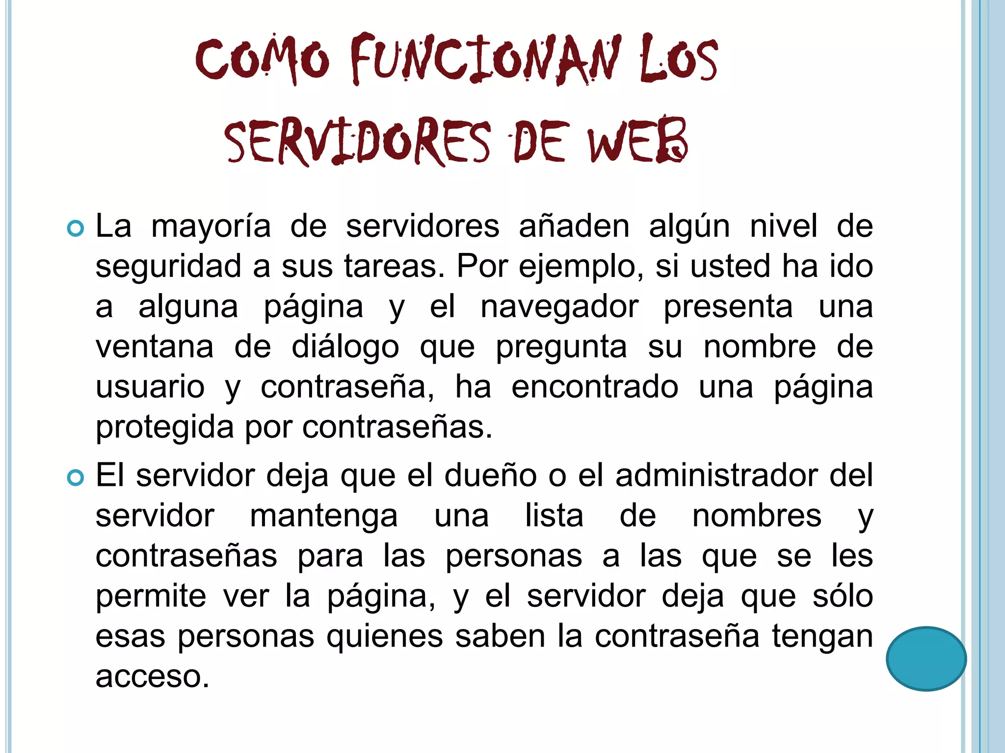 COMO FUNCIONAN LOS
         SERVIDORES DE WEB
 La mayoría de servidores añaden algún nivel de
  seguridad a sus tareas. Por ejemplo, si usted ha ido
  a alguna página y el navegador presenta una
  ventana de diálogo que pregunta su nombre de
  usuario y contraseña, ha encontrado una página
  protegida por contraseñas.
 El servidor deja que el dueño o el administrador del
  servidor mantenga una lista de nombres y
  contraseñas para las personas a las que se les
  permite ver la página, y el servidor deja que sólo
  esas personas quienes saben la contraseña tengan
  acceso.
 