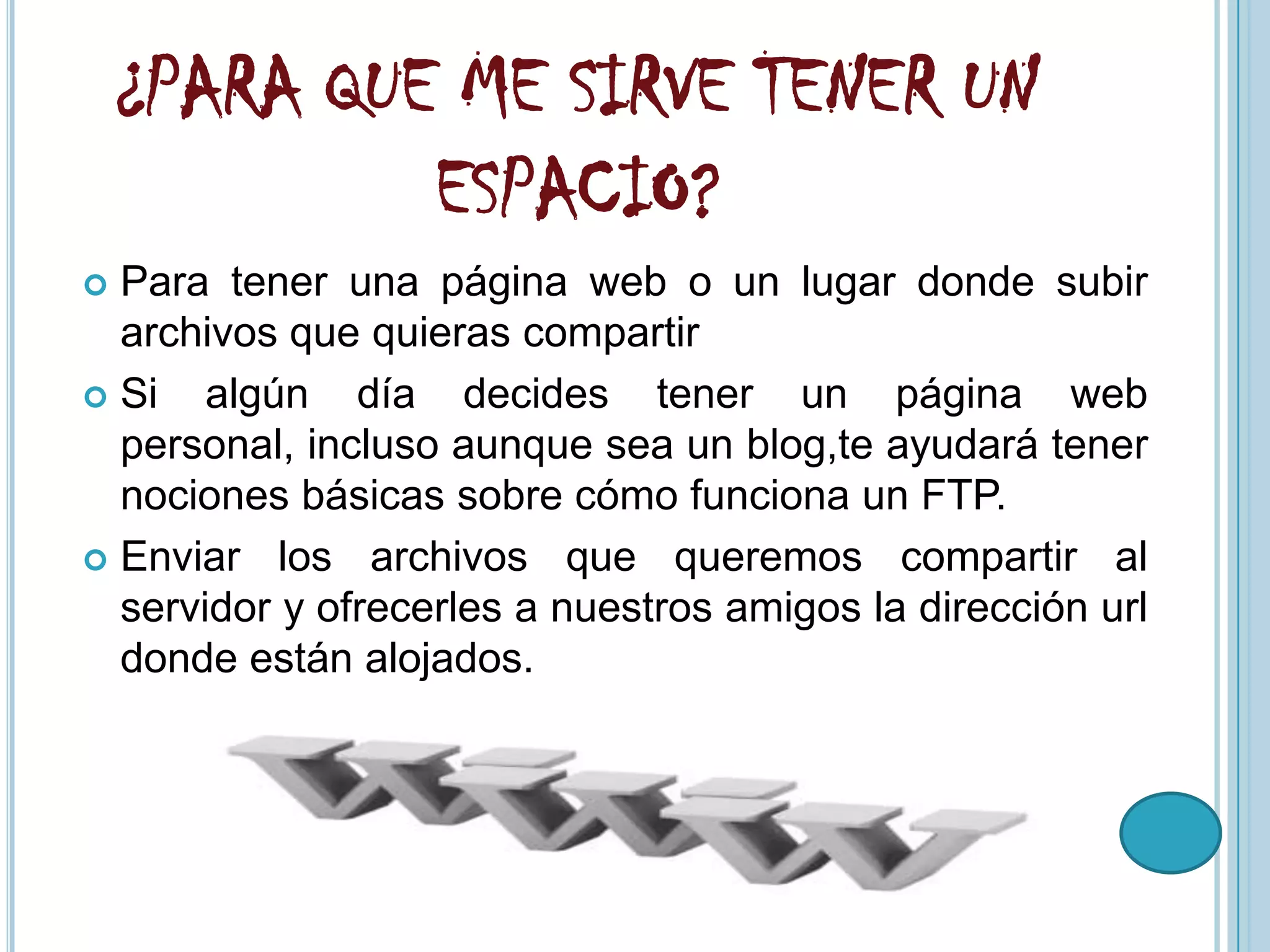 ¿PARA QUE ME SIRVE TENER UN
             ESPACIO?
 Para tener una página web o un lugar donde subir
  archivos que quieras compartir
 Si   algún día decides tener un página web
  personal, incluso aunque sea un blog,te ayudará tener
  nociones básicas sobre cómo funciona un FTP.
 Enviar los archivos que queremos compartir al
  servidor y ofrecerles a nuestros amigos la dirección url
  donde están alojados.
 