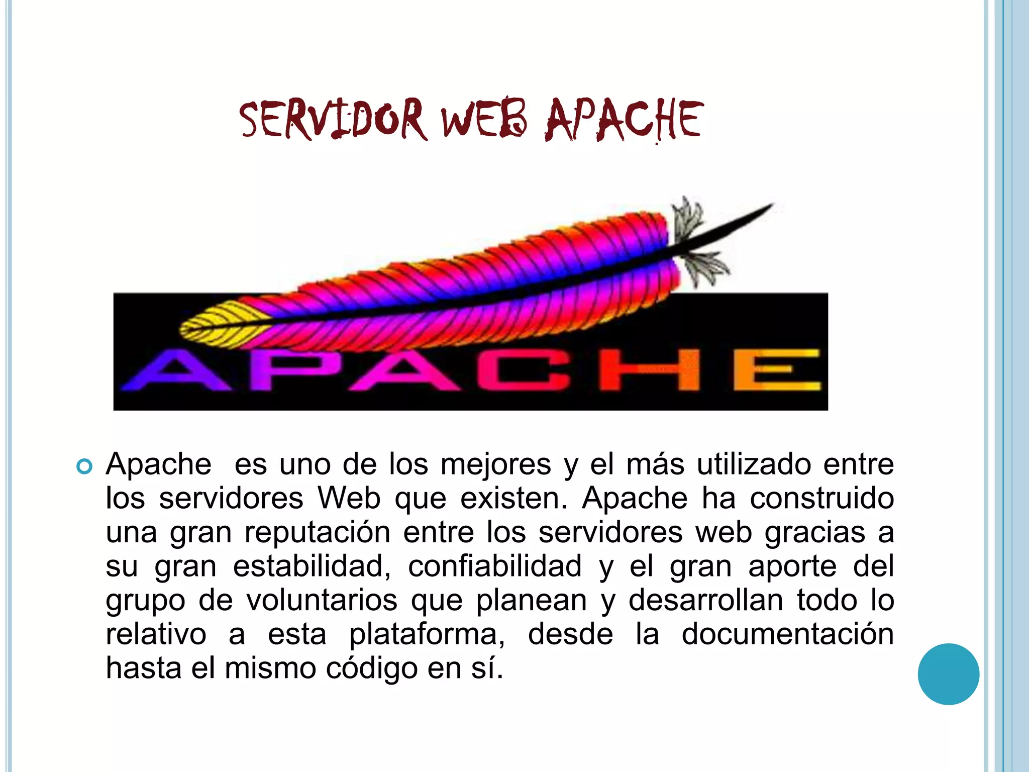 SERVIDOR WEB APACHE




   Apache es uno de los mejores y el más utilizado entre
    los servidores Web que existen. Apache ha construido
    una gran reputación entre los servidores web gracias a
    su gran estabilidad, confiabilidad y el gran aporte del
    grupo de voluntarios que planean y desarrollan todo lo
    relativo a esta plataforma, desde la documentación
    hasta el mismo código en sí.
 