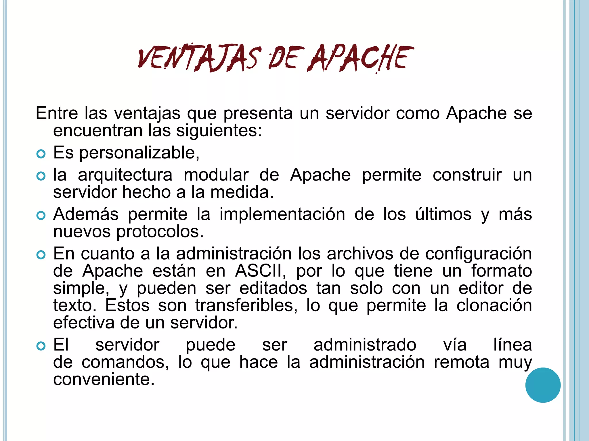 VENTAJAS DE APACHE
Entre las ventajas que presenta un servidor como Apache se
  encuentran las siguientes:
 Es personalizable,
 la arquitectura modular de Apache permite construir un
  servidor hecho a la medida.
 Además permite la implementación de los últimos y más
  nuevos protocolos.
 En cuanto a la administración los archivos de configuración
  de Apache están en ASCII, por lo que tiene un formato
  simple, y pueden ser editados tan solo con un editor de
  texto. Estos son transferibles, lo que permite la clonación
  efectiva de un servidor.
 El    servidor puede ser administrado vía línea
  de comandos, lo que hace la administración remota muy
  conveniente.
 