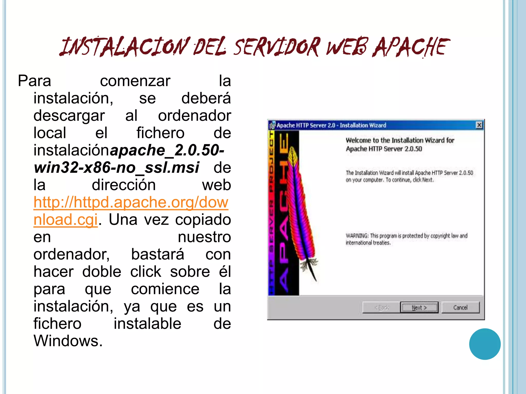 INSTALACION DEL SERVIDOR WEB APACHE
Para         comenzar          la
  instalación,      se    deberá
  descargar al ordenador
  local     el     fichero    de
  instalaciónapache_2.0.50-
  win32-x86-no_ssl.msi de
  la        dirección       web
  http://httpd.apache.org/dow
  nload.cgi. Una vez copiado
  en                     nuestro
  ordenador, bastará con
  hacer doble click sobre él
  para que comience la
  instalación, ya que es un
  fichero      instalable     de
  Windows.
 