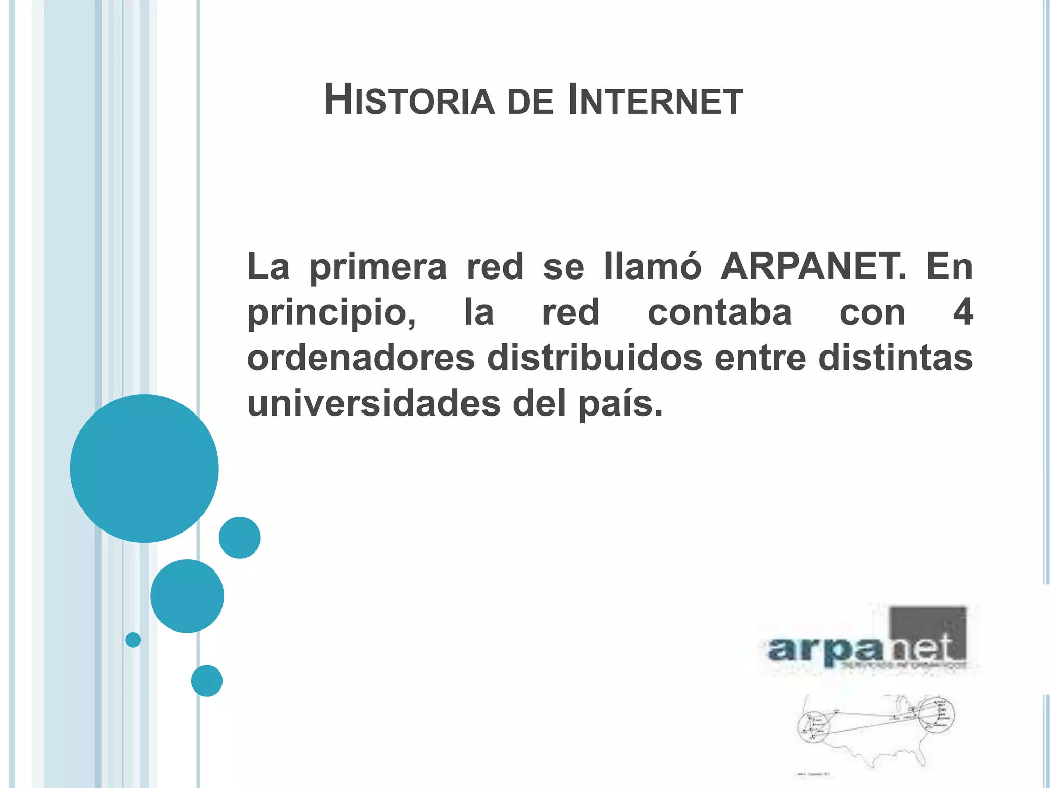 HISTORIA DE INTERNET


La primera red se llamó ARPANET. En
principio, la red contaba con 4
ordenadores distribuidos entre distintas
universidades del país.
 