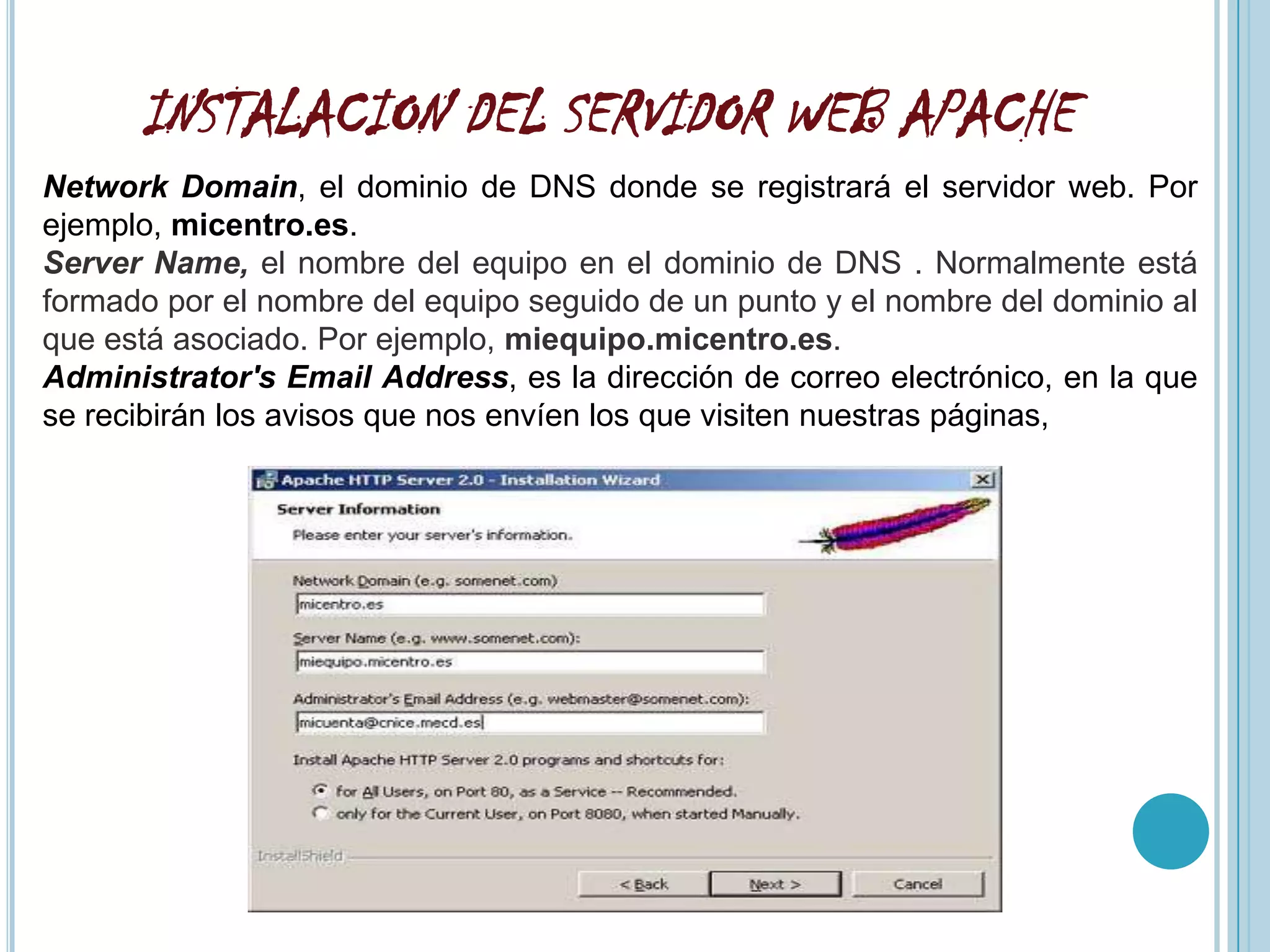 INSTALACION DEL SERVIDOR WEB APACHE
Network Domain, el dominio de DNS donde se registrará el servidor web. Por
ejemplo, micentro.es.
Server Name, el nombre del equipo en el dominio de DNS . Normalmente está
formado por el nombre del equipo seguido de un punto y el nombre del dominio al
que está asociado. Por ejemplo, miequipo.micentro.es.
Administrator's Email Address, es la dirección de correo electrónico, en la que
se recibirán los avisos que nos envíen los que visiten nuestras páginas,
 