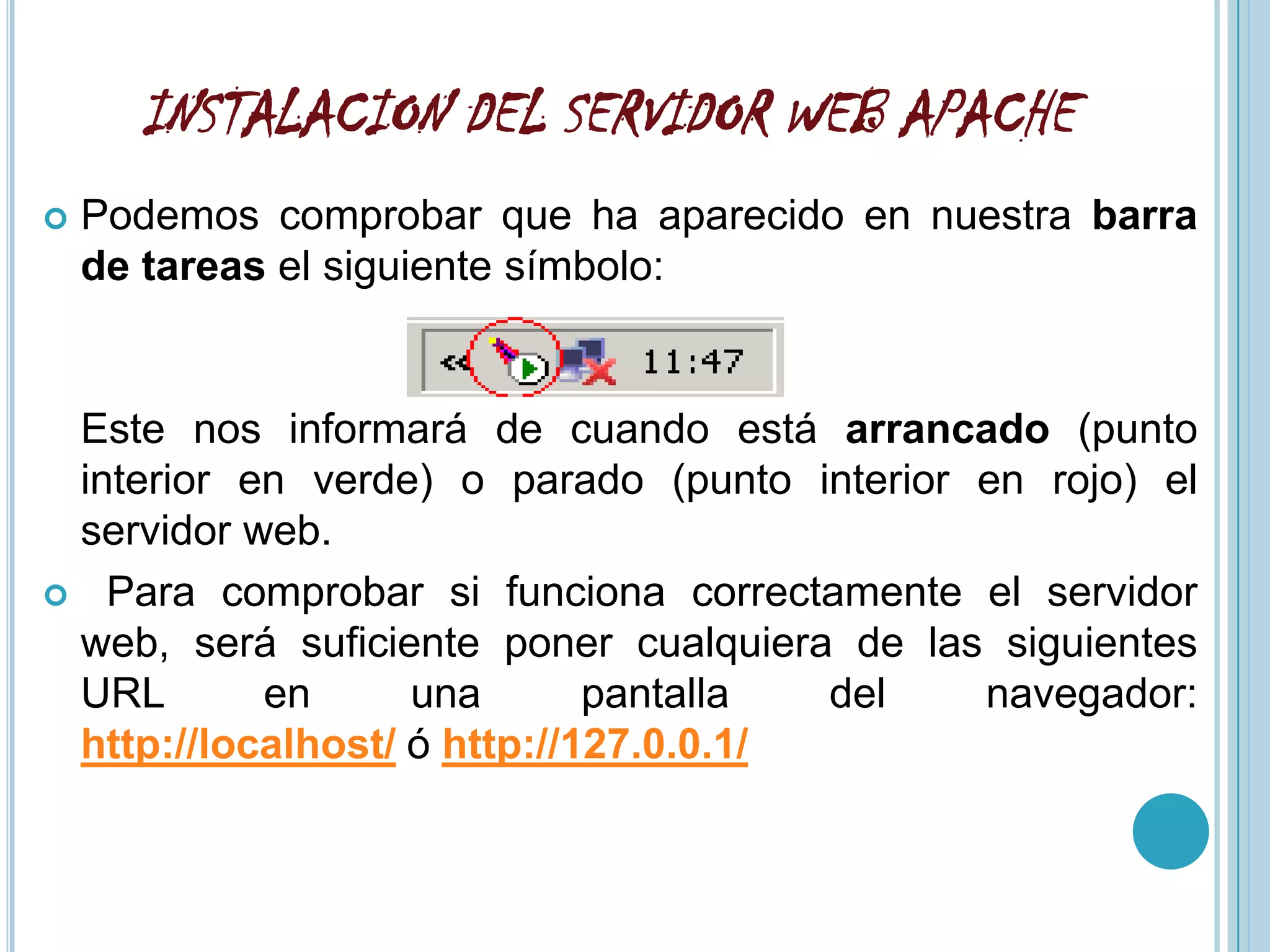 INSTALACION DEL SERVIDOR WEB APACHE
   Podemos comprobar que ha aparecido en nuestra barra
    de tareas el siguiente símbolo:


 Este nos informará de cuando está arrancado (punto
 interior en verde) o parado (punto interior en rojo) el
 servidor web.
 Para comprobar si funciona correctamente el servidor
 web, será suficiente poner cualquiera de las siguientes
 URL       en      una       pantalla  del   navegador:
 http://localhost/ ó http://127.0.0.1/
 