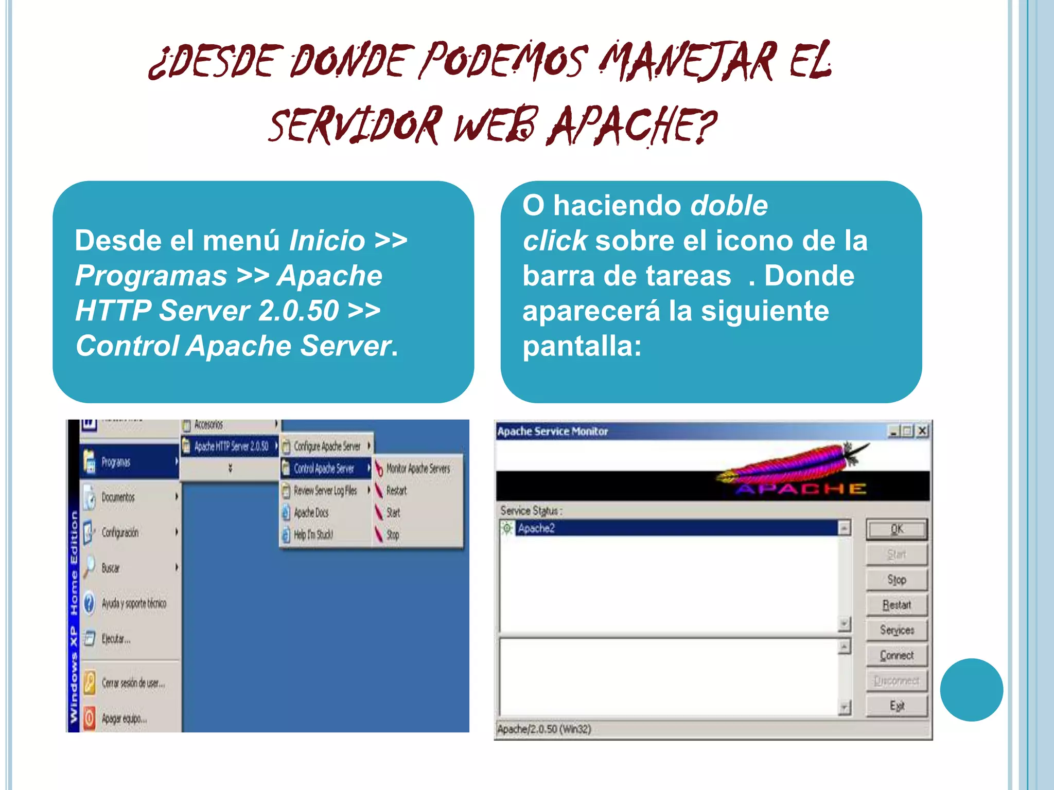 ¿DESDE DONDE PODEMOS MANEJAR EL
          SERVIDOR WEB APACHE?
                          O haciendo doble
Desde el menú Inicio >>   click sobre el icono de la
Programas >> Apache       barra de tareas . Donde
HTTP Server 2.0.50 >>     aparecerá la siguiente
Control Apache Server.    pantalla:
 