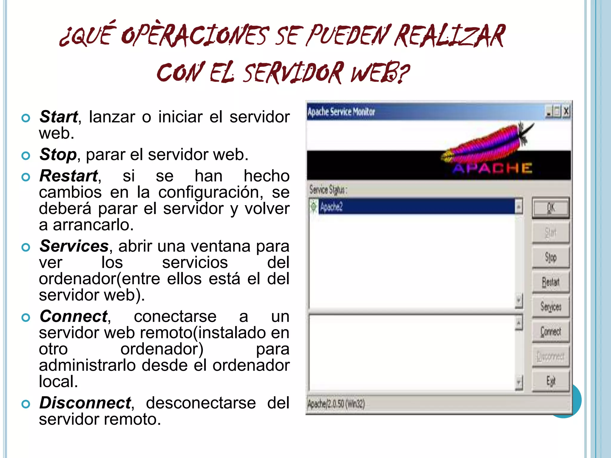 ¿QUÉ OPÈRACIONES SE PUEDEN REALIZAR
              CON EL SERVIDOR WEB?
   Start, lanzar o iniciar el servidor
    web.
   Stop, parar el servidor web.
   Restart, si se han hecho
    cambios en la configuración, se
    deberá parar el servidor y volver
    a arrancarlo.
   Services, abrir una ventana para
    ver      los     servicios      del
    ordenador(entre ellos está el del
    servidor web).
   Connect, conectarse a un
    servidor web remoto(instalado en
    otro        ordenador)        para
    administrarlo desde el ordenador
    local.
   Disconnect, desconectarse del
    servidor remoto.
 