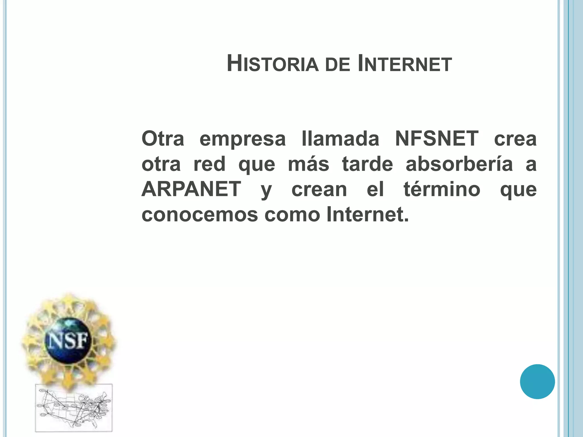 HISTORIA DE INTERNET


Otra empresa llamada NFSNET crea
otra red que más tarde absorbería a
ARPANET y crean el término que
conocemos como Internet.
 