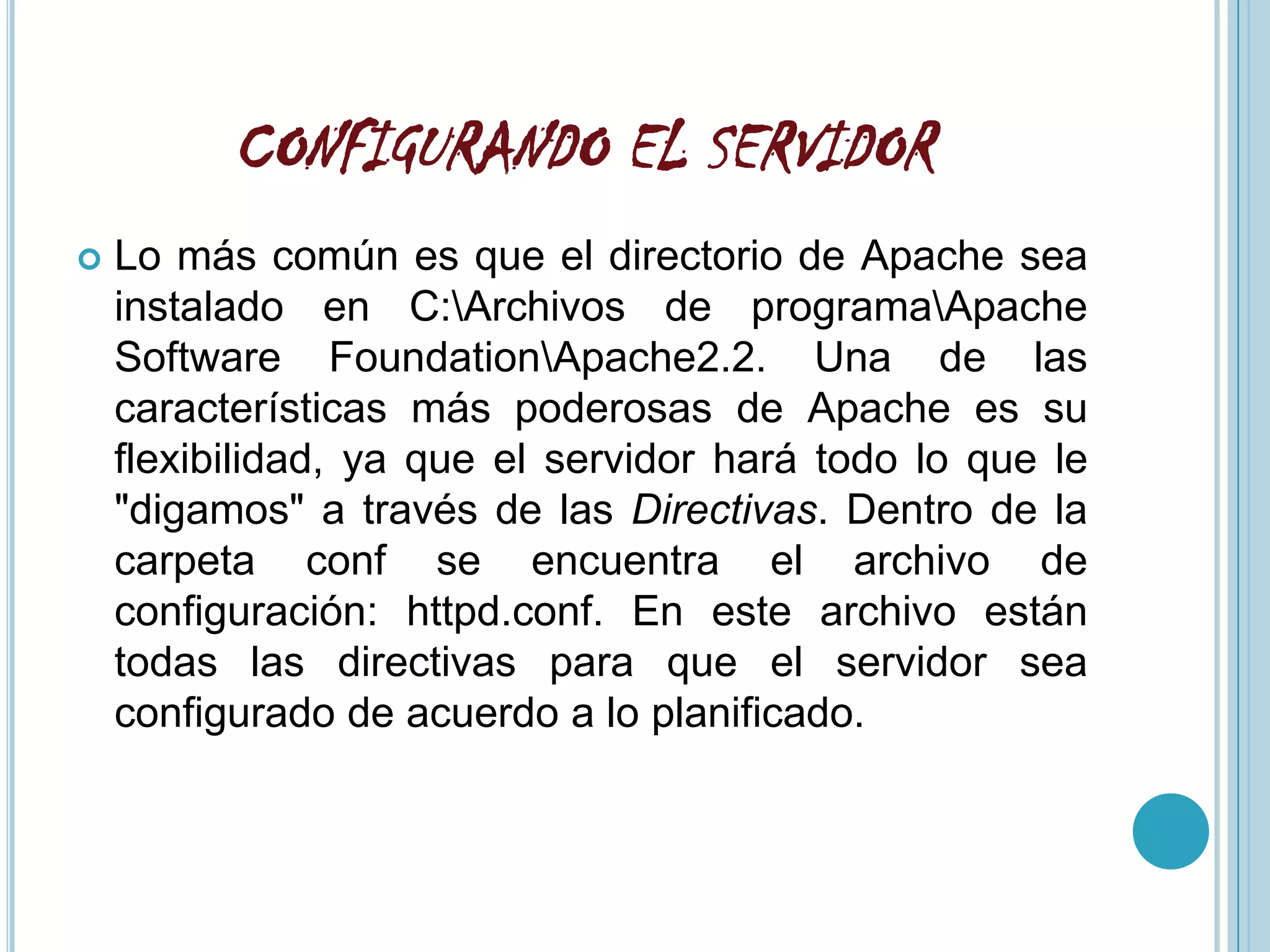 CONFIGURANDO EL SERVIDOR
   Lo más común es que el directorio de Apache sea
    instalado en C:Archivos de programaApache
    Software FoundationApache2.2. Una de las
    características más poderosas de Apache es su
    flexibilidad, ya que el servidor hará todo lo que le
    "digamos" a través de las Directivas. Dentro de la
    carpeta conf se encuentra el archivo de
    configuración: httpd.conf. En este archivo están
    todas las directivas para que el servidor sea
    configurado de acuerdo a lo planificado.
 