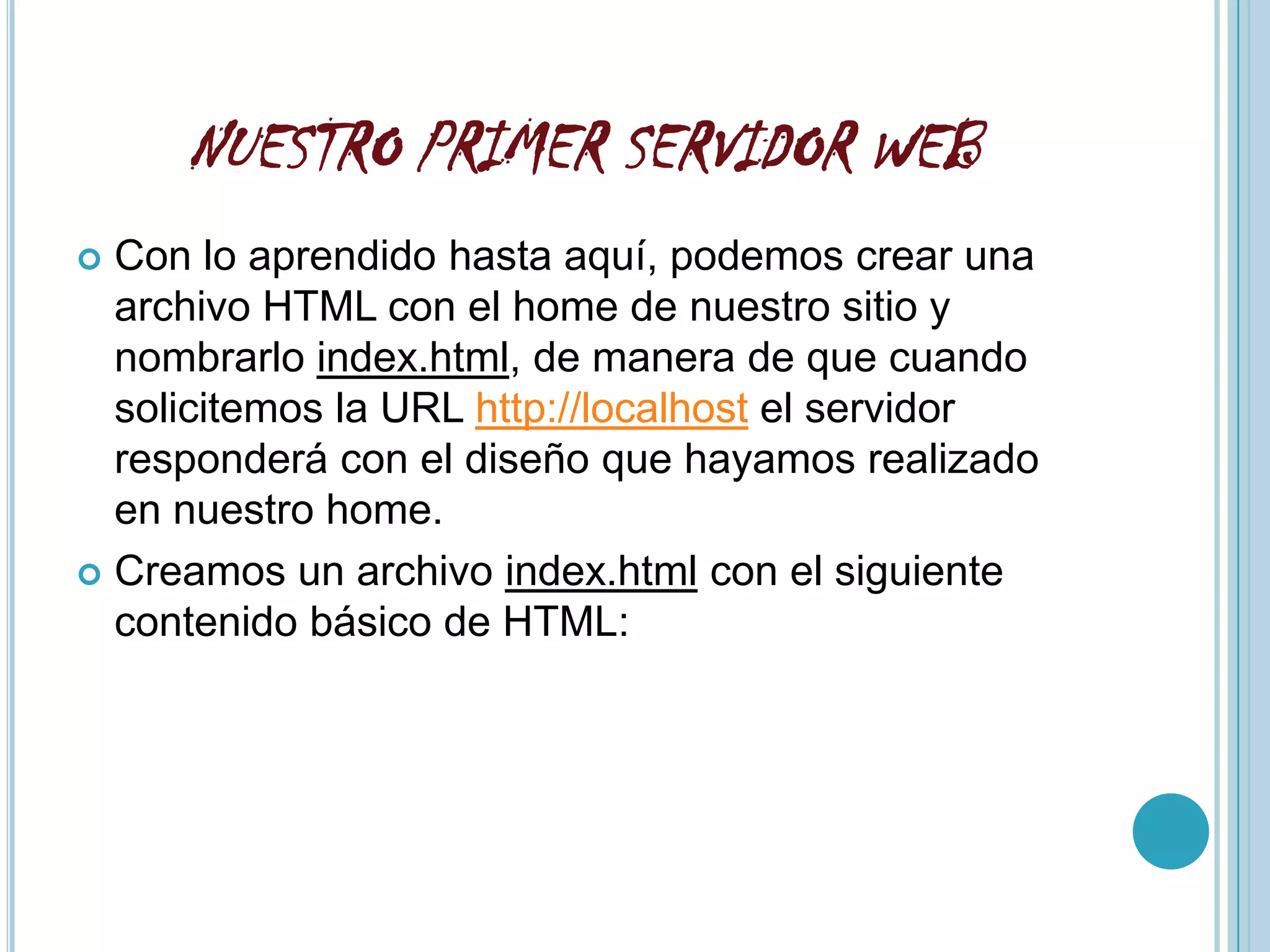 NUESTRO PRIMER SERVIDOR WEB
 Con lo aprendido hasta aquí, podemos crear una
  archivo HTML con el home de nuestro sitio y
  nombrarlo index.html, de manera de que cuando
  solicitemos la URL http://localhost el servidor
  responderá con el diseño que hayamos realizado
  en nuestro home.
 Creamos un archivo index.html con el siguiente
  contenido básico de HTML:
 