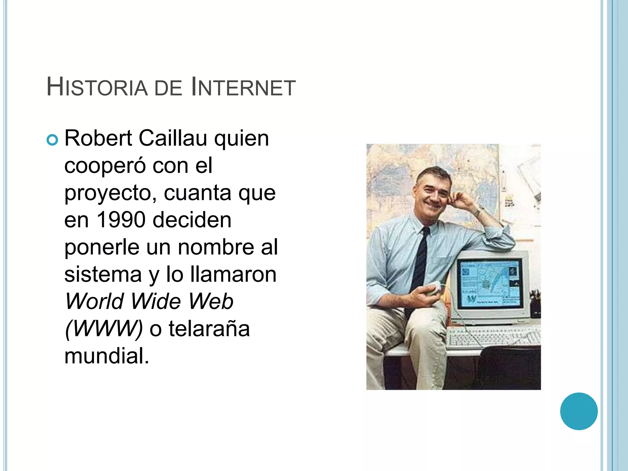 HISTORIA DE INTERNET
 RobertCaillau quien
 cooperó con el
 proyecto, cuanta que
 en 1990 deciden
 ponerle un nombre al
 sistema y lo llamaron
 World Wide Web
 (WWW) o telaraña
 mundial.
 
