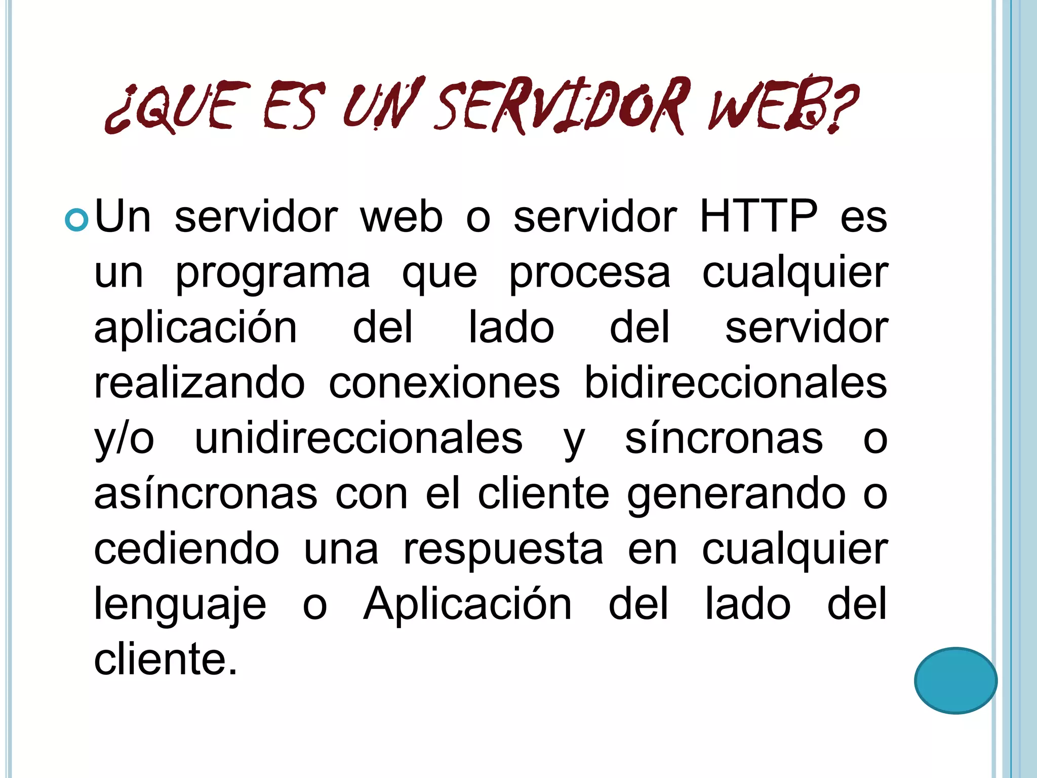 ¿QUE ES UN SERVIDOR WEB?
 Un servidor web o servidor HTTP es
 un programa que procesa cualquier
 aplicación del lado del servidor
 realizando conexiones bidireccionales
 y/o unidireccionales y síncronas o
 asíncronas con el cliente generando o
 cediendo una respuesta en cualquier
 lenguaje o Aplicación del lado del
 cliente.
 