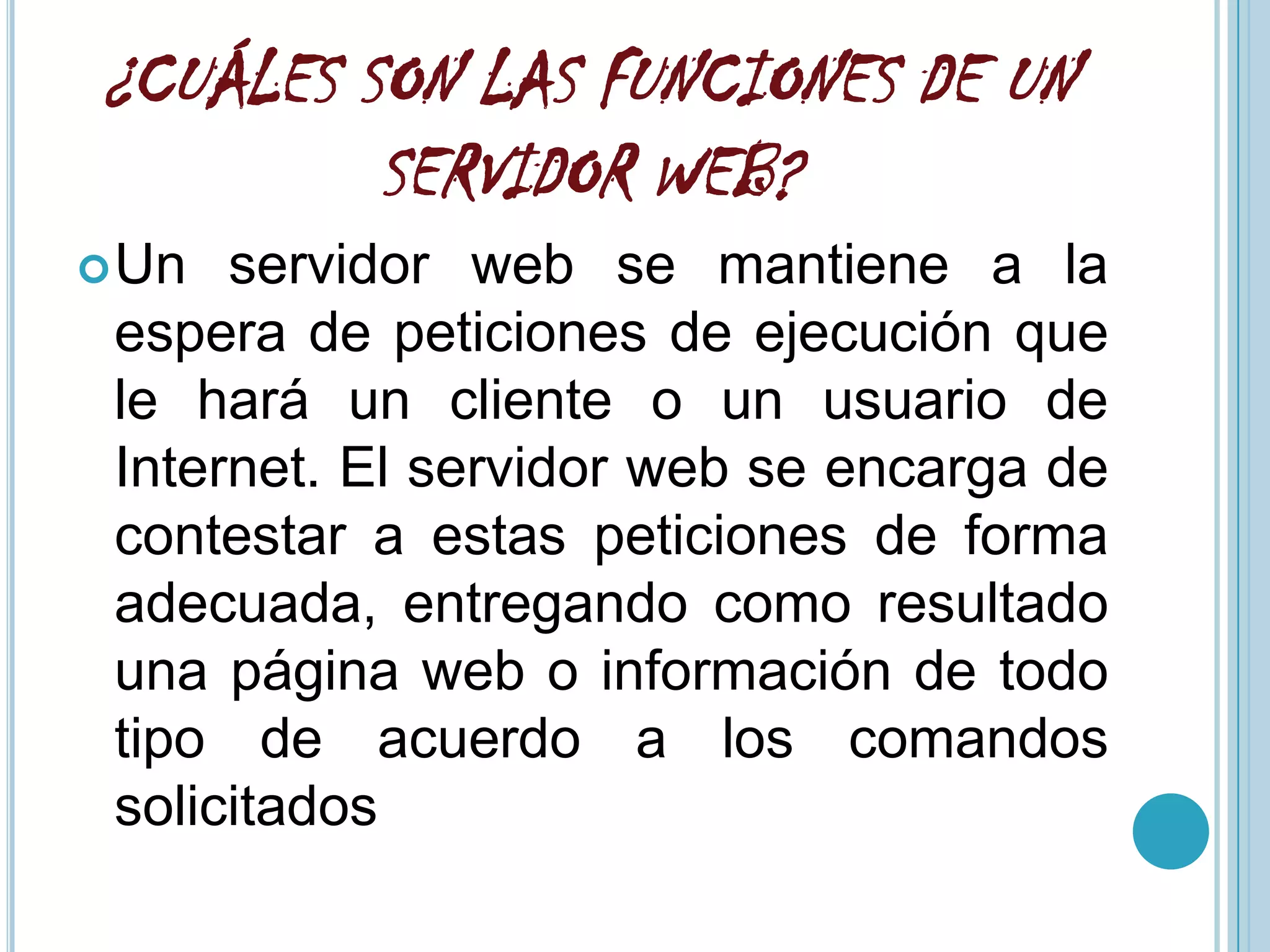 ¿CUÁLES SON LAS FUNCIONES DE UN
         SERVIDOR WEB?
 Un  servidor web se mantiene a la
 espera de peticiones de ejecución que
 le hará un cliente o un usuario de
 Internet. El servidor web se encarga de
 contestar a estas peticiones de forma
 adecuada, entregando como resultado
 una página web o información de todo
 tipo de acuerdo a los comandos
 solicitados
 