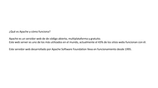 ¿Qué es Apache y cómo funciona?
Apache es un servidor web de de código abierto, multiplataforma y gratuito.
Este web server es uno de los más utilizados en el mundo, actualmente el 43% de los sitios webs funcionan con él.
Este servidor web desarrollado por Apache Software Foundation lleva en funcionamiento desde 1995.
 