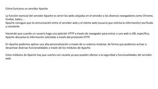 Cómo funciona un servidor Apache
La función esencial del servidor Apache es servir las webs alojadas en el servidor a los diversos navegadores como Chrome,
Firefox, Safari,…
Apache consigue que la comunicación entre el servidor web y el cliente web (usuario que solicita la información) sea fluida
y constante.
Haciendo que cuando un usuario haga una petición HTTP a través de navegador para entrar a una web o URL específica,
Apache devuelva la información solicitada a través del protocolo HTTP.
En Apache podemos aplicar una alta personalización a través de su sistema modular, de forma que podemos activar o
desactivar diversas funcionalidades a través de los módulos de Apache.
Estos módulos de Apache hay que usarlos con cautela ya que pueden afectar a la seguridad y funcionalidades del servidor
web.
 