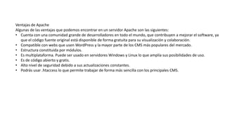 Ventajas de Apache
Algunas de las ventajas que podemos encontrar en un servidor Apache son las siguientes:
• Cuenta con una comunidad grande de desarrolladores en todo el mundo, que contribuyen a mejorar el software, ya
que el código fuente original está disponible de forma gratuita para su visualización y colaboración.
• Compatible con webs que usen WordPress y la mayor parte de los CMS más populares del mercado.
• Estructura constituida por módulos.
• Es multiplataforma. Puede ser usado en servidores Windows y Linux lo que amplía sus posibilidades de uso.
• Es de código abierto y gratis.
• Alto nivel de seguridad debido a sus actualizaciones constantes.
• Podrás usar .htaccess lo que permite trabajar de forma más sencilla con los principales CMS.
 