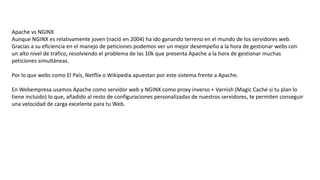 Apache vs NGINX
Aunque NGINX es relativamente joven (nació en 2004) ha ido ganando terreno en el mundo de los servidores web.
Gracias a su eficiencia en el manejo de peticiones podemos ver un mejor desempeño a la hora de gestionar webs con
un alto nivel de tráfico, resolviendo el problema de las 10k que presenta Apache a la hora de gestionar muchas
peticiones simultáneas.
Por lo que webs como El País, Netflix o Wikipedia apuestan por este sistema frente a Apache.
En Webempresa usamos Apache como servidor web y NGINX como proxy inverso + Varnish (Magic Caché si tu plan lo
tiene incluido) lo que, añadido al resto de configuraciones personalizadas de nuestros servidores, te permiten conseguir
una velocidad de carga excelente para tu Web.
 