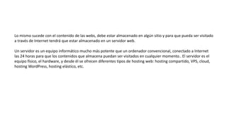 Lo mismo sucede con el contenido de las webs, debe estar almacenado en algún sitio y para que pueda ser visitado
a través de Internet tendrá que estar almacenado en un servidor web.
Un servidor es un equipo informático mucho más potente que un ordenador convencional, conectado a Internet
las 24 horas para que los contenidos que almacena puedan ser visitados en cualquier momento.. El servidor es el
equipo físico, el hardware, y desde él se ofrecen diferentes tipos de hosting web: hosting compartido, VPS, cloud,
hosting WordPress, hosting elástico, etc.
 