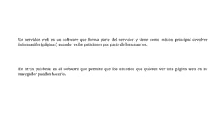 Un servidor web es un software que forma parte del servidor y tiene como misión principal devolver
información (páginas) cuando recibe peticiones por parte de los usuarios.
En otras palabras, es el software que permite que los usuarios que quieren ver una página web en su
navegador puedan hacerlo.
 