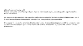 ¿Cómo funciona el hosting web?
Una vez que cuentas con un hosting web para alojar los archivos de tu página, tus visitas pueden llegar hasta ellos a
través de tu dominio.
Los dominios sirven para indicarle al navegador qué contenido quieres que te muestre. Al escribir webempresa.com en
la barra de direcciones le estás indicando que quieres ver el contenido de nuestro sitio web.
El navegador irá a buscar los contenidos del sitio web al hosting donde está alojado para mostrártelos pero ¿cómo sabe
a qué alojamiento web tiene que ir a buscarlos? En este punto es donde entran en juego las DNS (también llamados
Nameservers).
 