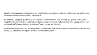 Los diferentes equipos conectados a Internet no se localizan unos a otros mediante nombres, sino que utilizan unos
códigos numéricos llamados IPs para comunicarse.
Sin embargo… imagínate que tuvieses que recordar un número IP para cada sitio web que quieres visitar, ¡sería
imposible! Por este motivo se creó el sistema de nombres de dominio, para facilitar esta tarea y que podamos usar
nombres (más fáciles de recordar) en lugar de IPs para navegar por Internet.
Cada dominio puede traducirse a una IP que será la del servidor en el que está alojado su contenido y sus cuentas de
correo. Los DNS son los encargados de hacer posible esa traducción.
 