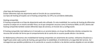 ¿Qué tipos de hosting existen?
Existen diferentes tipos de alojamiento web en función de sus características.
Los tipos de hosting principales son el hosting compartido, los VPS y los servidores dedicados.
Hosting compartido
El hosting compartido es el tipo de alojamiento web más utilizado. En esta modalidad, las cuentas de hosting de diferentes
usuarios se alojan en un mismo servidor físico, en el que comparten recursos como la memoria RAM y la CPU. Dentro del
hosting compartido también existen diferentes tipos de servicio, en función de su configuración.
El hosting compartido más habitual en el mercado es un servicio básico, en el que los diferentes clientes comparten los
recursos del servidor de forma que el comportamiento de la cuenta de un usuario puede afectar a las demás.
En Webempresa ofrecemos otra modalidad de hosting compartido con aislamiento de cuentas. Utilizamos CloudLinux y
CageFS para aislar cada cuenta de hosting, para garantizar la estabilidad, el rendimiento y la seguridad del servicio. Así
conseguimos que posibles problemas en la cuenta de un usuario no afecten a las demás cuentas alojadas en ese servidor.
 