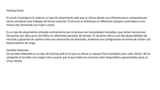 Hosting Cloud
El cloud o hosting en la nube es un tipo de alojamiento web que se ofrece desde una infraestructura compuesta por
varios servidores que trabajan de forma conjunta. El servicio se distribuye en diferentes equipos conectados a una
misma red, formando esa nube o cloud.
Es un tipo de alojamiento utilizado normalmente por empresas con necesidades inestables, que tienen variaciones
frecuentes por altos picos de tráfico en diferentes períodos de tiempo. El cloud les ofrece una alta disponibilidad de
recursos y garantías de uptime ante esas variaciones de demanda, mediante esa configuración en forma de clúster con
balanceadores de carga.
Servidor Dedicado
Un servidor dedicado es un tipo de hosting web en el que se ofrece un equipo físico completo para cada cliente. No se
comparte el servidor con ningún otro usuario, por lo que todos los recursos están disponibles y garantizados para un
único cliente.
 