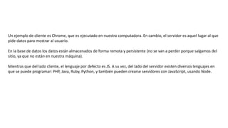 Un ejemplo de cliente es Chrome, que es ejecutado en nuestra computadora. En cambio, el servidor es aquel lugar al que
pide datos para mostrar al usuario.
En la base de datos los datos están almacenados de forma remota y persistente (no se van a perder porque salgamos del
sitio, ya que no están en nuestra máquina).
Mientras que del lado cliente, el lenguaje por defecto es JS. A su vez, del lado del servidor existen diversos lenguajes en
que se puede programar: PHP, Java, Ruby, Python, y también pueden crearse servidores con JavaScript, usando Node.
 