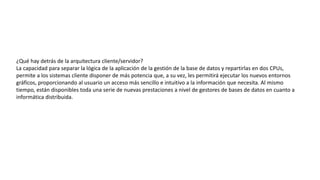 ¿Qué hay detrás de la arquitectura cliente/servidor?
La capacidad para separar la lógica de la aplicación de la gestión de la base de datos y repartirlas en dos CPUs,
permite a los sistemas cliente disponer de más potencia que, a su vez, les permitirá ejecutar los nuevos entornos
gráficos, proporcionando al usuario un acceso más sencillo e intuitivo a la información que necesita. Al mismo
tiempo, están disponibles toda una serie de nuevas prestaciones a nivel de gestores de bases de datos en cuanto a
informática distribuida.
 