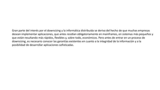 Gran parte del interés por el downsizing y la informática distribuida se deriva del hecho de que muchas empresas
desean implementar aplicaciones, que antes residían obligatoriamente en mainframes, en sistemas más pequeños y
que están resultando más rápidos, flexibles y, sobre todo, económicos. Pero antes de entrar en un proceso de
downsizing, es necesario conocer las garantías existentes en cuanto a la integridad de la información y a la
posibilidad de desarrollar aplicaciones sofisticadas.
 
