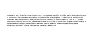 Los PCs y las LANs tienen la reputación de no tener los niveles de seguridad ofrecidos por los sistemas mainframe.
La arquitectura cliente/servidor es una solución que combina la docilidad del PC o estación de trabajo, con la
integridad, seguridad y robustez del entorno mainframe. Las bases de datos ubicadas en LANs de PCs utilizan
implementaciones del lenguaje SQL, el lenguaje estándar utilizado en los mainframes. Una vez que los usuarios se
encuentran en un entorno cliente/servidor, tienen la libertad necesaria para crear una arquitectura de
aplicaciones económica, flexible, transportable y abierta a la evolución.
 