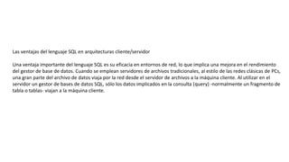 Las ventajas del lenguaje SQL en arquitecturas cliente/servidor
Una ventaja importante del lenguaje SQL es su eficacia en entornos de red, lo que implica una mejora en el rendimiento
del gestor de base de datos. Cuando se emplean servidores de archivos tradicionales, al estilo de las redes clásicas de PCs,
una gran parte del archivo de datos viaja por la red desde el servidor de archivos a la máquina cliente. Al utilizar en el
servidor un gestor de bases de datos SQL, sólo los datos implicados en la consulta (query) -normalmente un fragmento de
tabla o tablas- viajan a la máquina cliente.
 