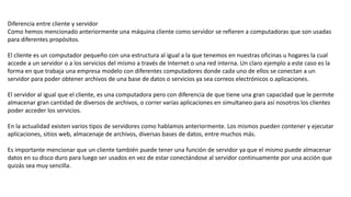Diferencia entre cliente y servidor
Como hemos mencionado anteriormente una máquina cliente como servidor se refieren a computadoras que son usadas
para diferentes propósitos.
El cliente es un computador pequeño con una estructura al igual a la que tenemos en nuestras oficinas u hogares la cual
accede a un servidor o a los servicios del mismo a través de Internet o una red interna. Un claro ejemplo a este caso es la
forma en que trabaja una empresa modelo con diferentes computadores donde cada uno de ellos se conectan a un
servidor para poder obtener archivos de una base de datos o servicios ya sea correos electrónicos o aplicaciones.
El servidor al igual que el cliente, es una computadora pero con diferencia de que tiene una gran capacidad que le permite
almacenar gran cantidad de diversos de archivos, o correr varias aplicaciones en simultaneo para así nosotros los clientes
poder acceder los servicios.
En la actualidad existen varios tipos de servidores como hablamos anteriormente. Los mismos pueden contener y ejecutar
aplicaciones, sitios web, almacenaje de archivos, diversas bases de datos, entre muchos más.
Es importante mencionar que un cliente también puede tener una función de servidor ya que el mismo puede almacenar
datos en su disco duro para luego ser usados en vez de estar conectándose al servidor continuamente por una acción que
quizás sea muy sencilla.
 