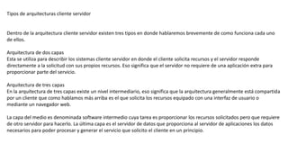 Tipos de arquitecturas cliente servidor
Dentro de la arquitectura cliente servidor existen tres tipos en donde hablaremos brevemente de como funciona cada uno
de ellos.
Arquitectura de dos capas
Esta se utiliza para describir los sistemas cliente servidor en donde el cliente solicita recursos y el servidor responde
directamente a la solicitud con sus propios recursos. Eso significa que el servidor no requiere de una aplicación extra para
proporcionar parte del servicio.
Arquitectura de tres capas
En la arquitectura de tres capas existe un nivel intermediario, eso significa que la arquitectura generalmente está compartida
por un cliente que como hablamos más arriba es el que solicita los recursos equipado con una interfaz de usuario o
mediante un navegador web.
La capa del medio es denominada software intermedio cuya tarea es proporcionar los recursos solicitados pero que requiere
de otro servidor para hacerlo. La última capa es el servidor de datos que proporciona al servidor de aplicaciones los datos
necesarios para poder procesar y generar el servicio que solicito el cliente en un principio.
 