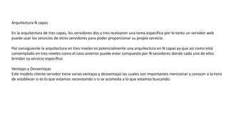 Arquitectura N capas
En la arquitectura de tres capas, los servidores dos y tres realizaron una tarea específica por lo tanto un servidor web
puede usar los servicios de otros servidores para poder proporcionar su propio servicio.
Por consiguiente la arquitectura en tres niveles es potencialmente una arquitectura en N capas ya que así como está
contemplado en tres niveles como el caso anterior puede estar compuesto por N servidores donde cada uno de ellos
brindan su servicio específico.
Ventajas y Desventajas
Este modelo cliente servidor tiene varias ventajas y desventajas las cuales son importantes mencionar y conocer a la hora
de establecer si es lo que estamos necesitando o si se acomoda a lo que estamos buscando.
 