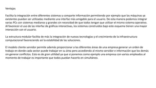 Ventajas
Facilita la integración entre diferentes sistemas y comparte información permitiendo por ejemplo que las máquinas ya
existentes puedan ser utilizadas mediante una interfaz más amigable para el usuario. De esta manera podemos integrar
varias PCs con sistemas medianos y grandes sin necesidad de que todos tengan que utilizar el mismo sistema operativo.
Al favorecer el uso de las interfaz de gráficas interactivas, los sistemas construidos bajo este esquema tienen una mayor
interacción con el usuario.
La estructura modular facilita de más la integración de nuevas tecnologías y el crecimiento de la infraestructura
computacional favoreciendo así la estabilidad de las soluciones.
El modelo cliente servidor permite además proporcionar a las diferentes áreas de una empresa generar un orden de
trabajo en donde cada sector puede trabajar en su área pero accediendo al mismo servidor e información que los demás
sin generar conflictos. Esto es de gran utilidad ya que si ponemos como ejemplo una empresa con varios empleados al
momento de trabajar es importante que todos puedan hacerlo en simultáneo.
 