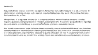 Desventajas
Requiere habilidad para que un servidor sea reparado. Por ejemplo si un problema ocurre en la red, se requiere de
alguien con un amplio de esta para poder repararla en su totalidad para así dejar que la información y el correcto
funcionamiento siga su flujo.
Otro problema es la seguridad, el hecho que se comparte canales de información entre servidores y clientes
requieren que estas pasen por procesos de validación, es decir protocolos de seguridad que pueden tener algún tipo
de puerta abierta permitiendo que se generen daños físicos, amenazas o ataques de malware.
Este modelo representa una limitación importante en cuanto a los costos económicos debido a que estos servidores
son computadoras de alto nivel con un hardware y software específicos para poder dar un correcto funcionamiento
a nuestras aplicaciones. Algo importante a destacar es que no solo es caro a la hora de solucionar problemas como
mencionamos antes, sino que también tiene un costo elevado para reemplazar componentes que estén averiados.
 