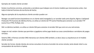 Ejemplos de modelo cliente servidor
Existen muchísimos servicios, protocolos y servidores que trabajan con el mismo modelo que mencionamos antes. Casi
todo el Internet funciona de esa forma de hecho.
Algunos ejemplos de la arquitectura cliente servidor pueden ser:
Navegar una web funciona basándonos en un cliente web (navegador) y un servidor web como Apache, Nginx o LiteSpeed
Protocolo FTP, funciona de idéntica forma, se utiliza un cliente de FTP (como Filezilla) para conectar a un servidor FTP
(como Pure-FTPD, Proftpd, etc)
SSH: es idéntico también, se utiliza un cliente SSH para conectar al servidor SSH que corre en una red remota.
Juegos en red: existen clientes que permiten a jugadores online jugar desde sus casas conectándose a servidores de juegos
remotos.
Sistema DNS: el famoso servidor DNS interactúa con clientes DNS también, es decir, basa su arquitectura en el modelo
cliente servidor
Servidor de Correo: donde clientes de correo consultan el correo al servidor de correo remoto, tanto desde móvil o una
computadora de escritorio o laptop.
 