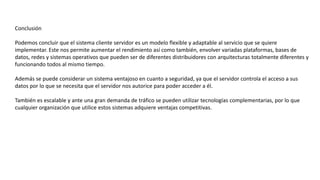 Conclusión
Podemos concluir que el sistema cliente servidor es un modelo flexible y adaptable al servicio que se quiere
implementar. Este nos permite aumentar el rendimiento así como también, envolver variadas plataformas, bases de
datos, redes y sistemas operativos que pueden ser de diferentes distribuidores con arquitecturas totalmente diferentes y
funcionando todos al mismo tiempo.
Además se puede considerar un sistema ventajoso en cuanto a seguridad, ya que el servidor controla el acceso a sus
datos por lo que se necesita que el servidor nos autorice para poder acceder a él.
También es escalable y ante una gran demanda de tráfico se pueden utilizar tecnologías complementarias, por lo que
cualquier organización que utilice estos sistemas adquiere ventajas competitivas.
 