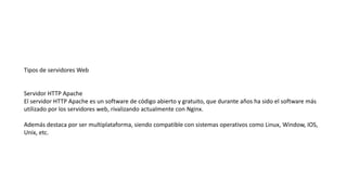 Tipos de servidores Web
Servidor HTTP Apache
El servidor HTTP Apache es un software de código abierto y gratuito, que durante años ha sido el software más
utilizado por los servidores web, rivalizando actualmente con Nginx.
Además destaca por ser multiplataforma, siendo compatible con sistemas operativos como Linux, Window, IOS,
Unix, etc.
 