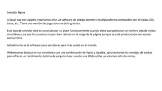 Servidor Nginx
Al igual que con Apache estaríamos ante un software de código abierto y multiplataforma compatible con Window, IOS,
Linux, etc. Tiene una versión de pago además de la gratuita.
Este tipo de servidor web es conocido por su buen funcionamiento cuando tiene que gestionar un número alto de visitas
simultáneas, ya que los usuarios no perciben retraso en la carga de la página aunque se esté produciendo ese acceso
concurrente.
Actualmente es el software para servidores web más usado en el mundo.
Webempresa trabaja en sus servidores con una combinación de Nginx y Apache, aprovechando las ventajas de ambos
para ofrecer un rendimiento óptimo de carga incluso cuando una Web recibe un volumen alto de visitas.
 