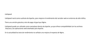 LiteSpeed
LiteSpeed nació como sustituto de Apache, para mejorar el rendimiento del servidor web en entornos de alto tráfico.
Tiene una versión gratuita y otra de pago al igual que Nginx.
LiteSpeed puede ser utilizado como reemplazo directo de Apache, ya que ofrece compatibilidad con los archivos
.htaccess y las aplicaciones web diseñadas para Apache.
En la actualidad los tests de rendimiento no señalan una mejora al respecto de Nginx.
 