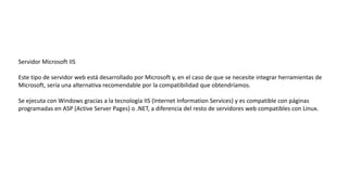 Servidor Microsoft IIS
Este tipo de servidor web está desarrollado por Microsoft y, en el caso de que se necesite integrar herramientas de
Microsoft, sería una alternativa recomendable por la compatibilidad que obtendríamos.
Se ejecuta con Windows gracias a la tecnología IIS (Internet Information Services) y es compatible con páginas
programadas en ASP (Active Server Pages) o .NET, a diferencia del resto de servidores web compatibles con Linux.
 