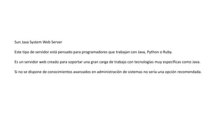 Sun Java System Web Server
Este tipo de servidor está pensado para programadores que trabajan con Java, Python o Ruby.
Es un servidor web creado para soportar una gran carga de trabajo con tecnologías muy específicas como Java.
Si no se dispone de conocimientos avanzados en administración de sistemas no sería una opción recomendada.
 