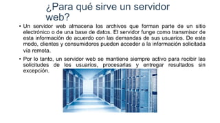 ¿Para qué sirve un servidor
web?
• Un servidor web almacena los archivos que forman parte de un sitio
electrónico o de una base de datos. El servidor funge como transmisor de
esta información de acuerdo con las demandas de sus usuarios. De este
modo, clientes y consumidores pueden acceder a la información solicitada
vía remota.
• Por lo tanto, un servidor web se mantiene siempre activo para recibir las
solicitudes de los usuarios, procesarlas y entregar resultados sin
excepción.
 