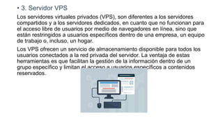 • 3. Servidor VPS
Los servidores virtuales privados (VPS), son diferentes a los servidores
compartidos y a los servidores dedicados, en cuanto que no funcionan para
el acceso libre de usuarios por medio de navegadores en línea, sino que
están restringidos a usuarios específicos dentro de una empresa, un equipo
de trabajo o, incluso, un hogar.
Los VPS ofrecen un servicio de almacenamiento disponible para todos los
usuarios conectados a la red privada del servidor. La ventaja de estas
herramientas es que facilitan la gestión de la información dentro de un
grupo específico y limitan el acceso a usuarios específicos a contenidos
reservados.
 