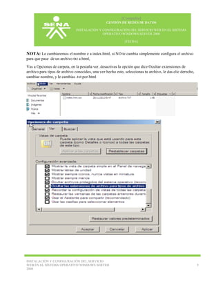 [Compañía]
GESTIÓN DE REDES DE DATOS
INSTALACIÓN Y CONFIGURACIÓN DEL SERVICIO WEB EN EL SISTEMA
OPERATIVO WINDOWS SERVER 2008
[FECHA]

NOTA: Le cambiaremos el nombre e a index.html, si NO te cambia simplemente configura el archivo
para que pase de un archivo txt a html,
Vas a Opciones de carpeta, en la pestaña ver, desactivas la opción que dice Ocultar extensiones de
archivo para tipos de archivo conocidos, una vez hecho esto, seleccionas tu archivo, le das clic derecho,
cambiar nombre, y le cambias .txt por html

INSTALACIÓN Y CONFIGURACIÓN DEL SERVICIO
WEB EN EL SISTEMA OPERATIVO WINDOWS SERVER
2008

9

 